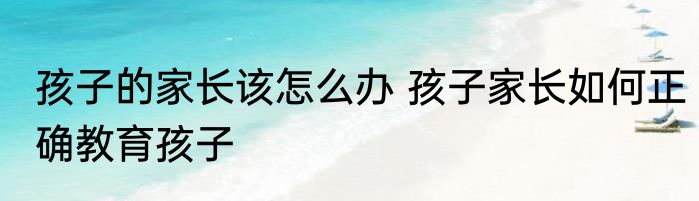 孩子的家长该怎么办 孩子家长如何正确教育孩子