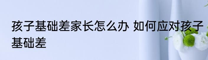 孩子基础差家长怎么办 如何应对孩子基础差