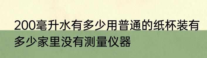 200毫升水有多少用普通的纸杯装有多少家里没有测量仪器