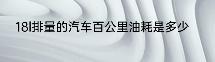 18l排量的汽车百公里油耗是多少