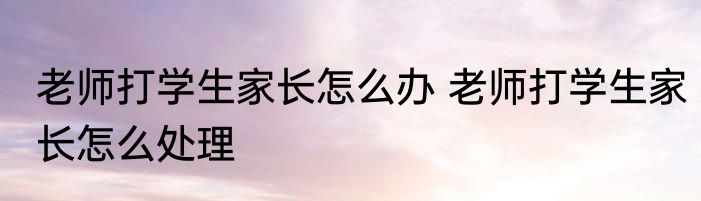 老师打学生家长怎么办 老师打学生家长怎么处理