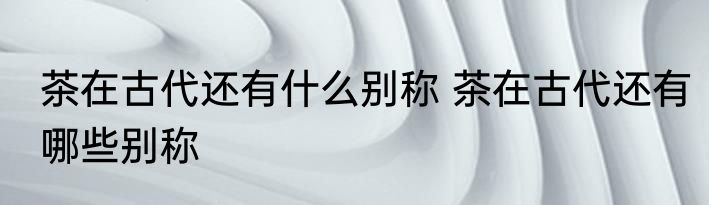 茶在古代还有什么别称 茶在古代还有哪些别称