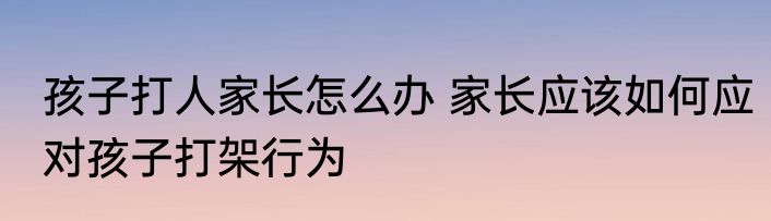孩子打人家长怎么办 家长应该如何应对孩子打架行为