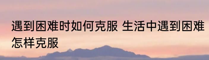 遇到困难时如何克服 生活中遇到困难怎样克服
