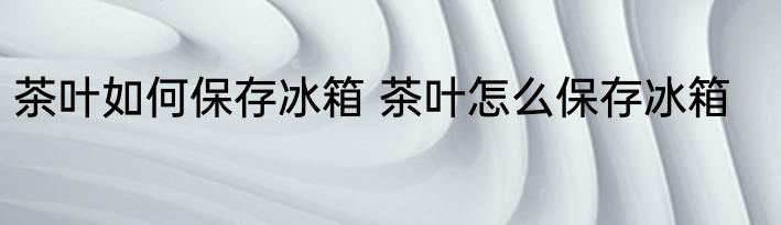 茶叶如何保存冰箱 茶叶怎么保存冰箱