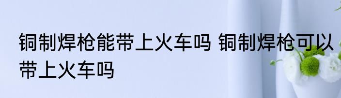 铜制焊枪能带上火车吗 铜制焊枪可以带上火车吗