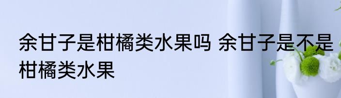 余甘子是柑橘类水果吗 余甘子是不是柑橘类水果