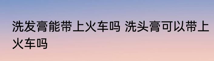 洗发膏能带上火车吗 洗头膏可以带上火车吗