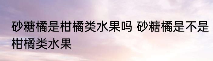 砂糖橘是柑橘类水果吗 砂糖橘是不是柑橘类水果