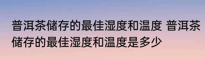 普洱茶储存的最佳湿度和温度 普洱茶储存的最佳湿度和温度是多少