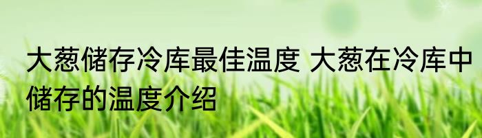 大葱储存冷库最佳温度 大葱在冷库中储存的温度介绍