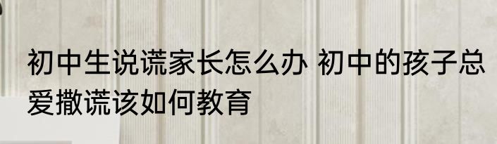 初中生说谎家长怎么办 初中的孩子总爱撒谎该如何教育