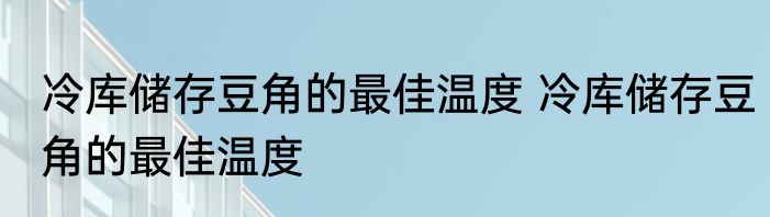 冷库储存豆角的最佳温度 冷库储存豆角的最佳温度