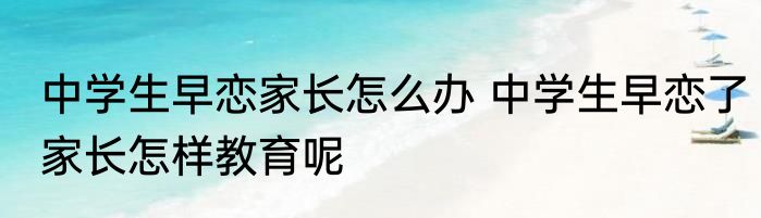 中学生早恋家长怎么办 中学生早恋了家长怎样教育呢
