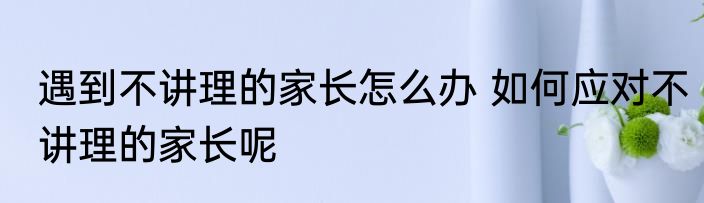 遇到不讲理的家长怎么办 如何应对不讲理的家长呢