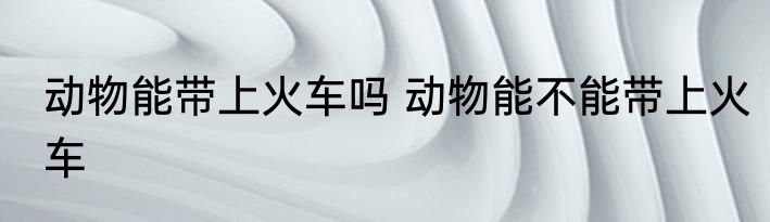 动物能带上火车吗 动物能不能带上火车