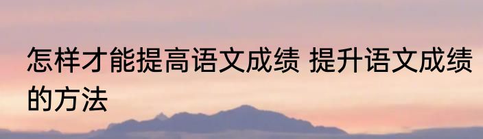 怎样才能提高语文成绩 提升语文成绩的方法