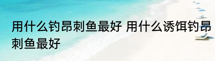 用什么钓昂刺鱼最好 用什么诱饵钓昂刺鱼最好