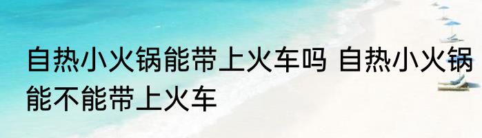 自热小火锅能带上火车吗 自热小火锅能不能带上火车
