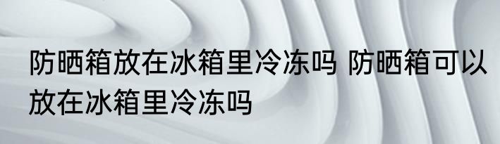 防晒箱放在冰箱里冷冻吗 防晒箱可以放在冰箱里冷冻吗