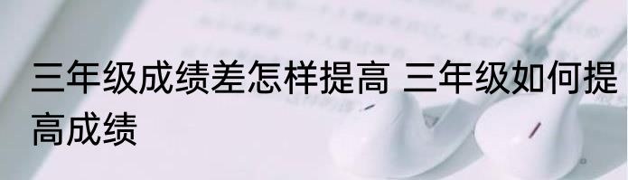 三年级成绩差怎样提高 三年级如何提高成绩