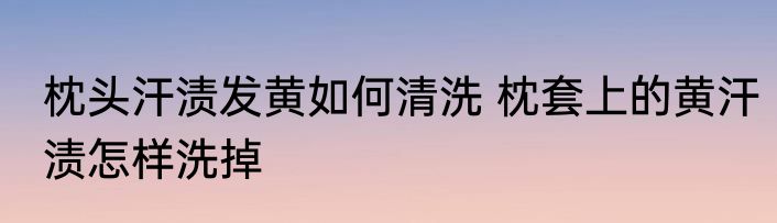 枕头汗渍发黄如何清洗 枕套上的黄汗渍怎样洗掉