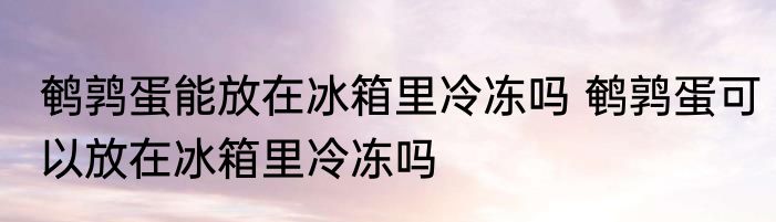 鹌鹑蛋能放在冰箱里冷冻吗 鹌鹑蛋可以放在冰箱里冷冻吗