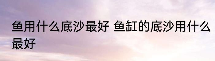 鱼用什么底沙最好 鱼缸的底沙用什么最好