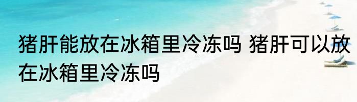 猪肝能放在冰箱里冷冻吗 猪肝可以放在冰箱里冷冻吗