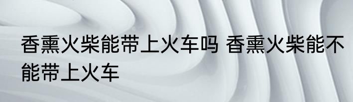 香熏火柴能带上火车吗 香熏火柴能不能带上火车