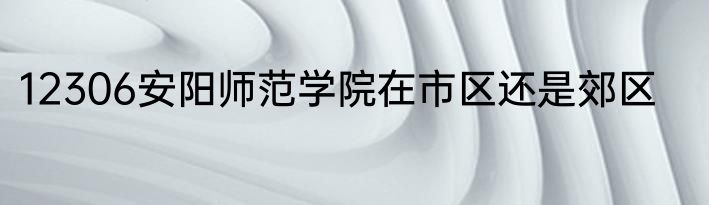 12306安阳师范学院在市区还是郊区