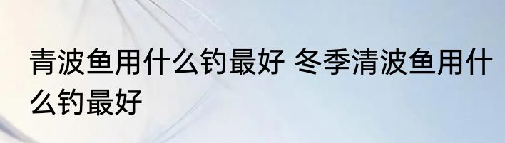 青波鱼用什么钓最好 冬季清波鱼用什么钓最好