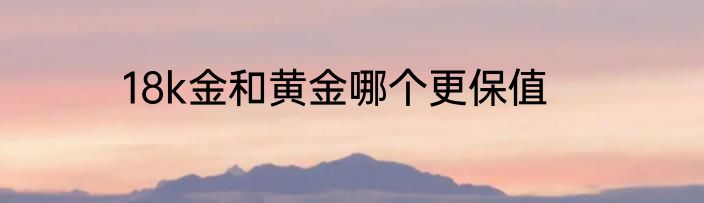 18k金和黄金哪个更保值