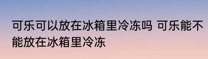 可乐可以放在冰箱里冷冻吗 可乐能不能放在冰箱里冷冻