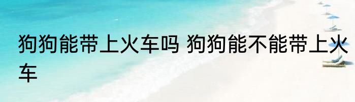 狗狗能带上火车吗 狗狗能不能带上火车