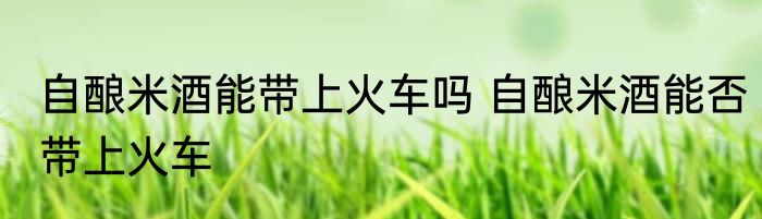 自酿米酒能带上火车吗 自酿米酒能否带上火车