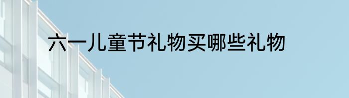 六一儿童节礼物买哪些礼物