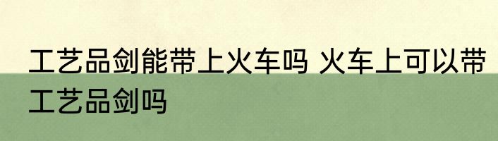 工艺品剑能带上火车吗 火车上可以带工艺品剑吗