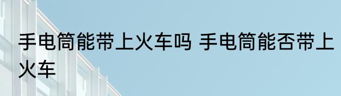 手电筒能带上火车吗 手电筒能否带上火车