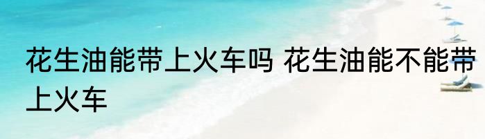 花生油能带上火车吗 花生油能不能带上火车