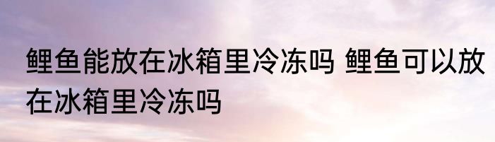 鲤鱼能放在冰箱里冷冻吗 鲤鱼可以放在冰箱里冷冻吗