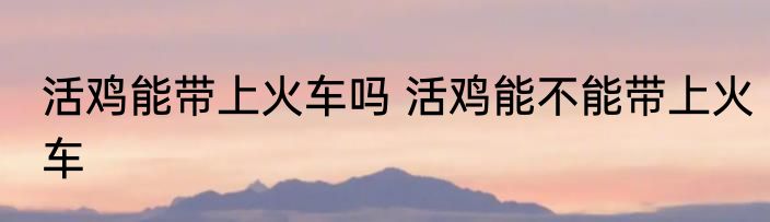 活鸡能带上火车吗 活鸡能不能带上火车