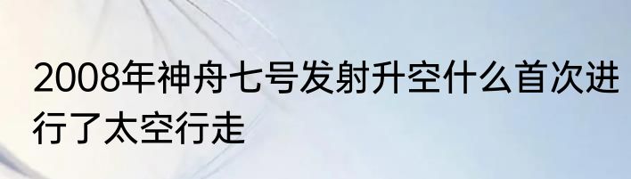 2008年神舟七号发射升空什么首次进行了太空行走