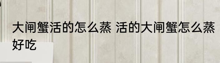 大闸蟹活的怎么蒸 活的大闸蟹怎么蒸好吃