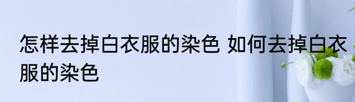 怎样去掉白衣服的染色 如何去掉白衣服的染色