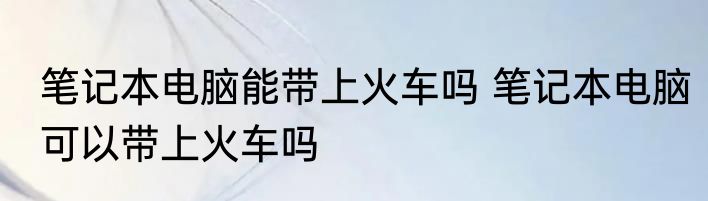 笔记本电脑能带上火车吗 笔记本电脑可以带上火车吗