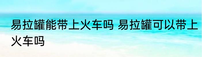 易拉罐能带上火车吗 易拉罐可以带上火车吗