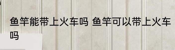 鱼竿能带上火车吗 鱼竿可以带上火车吗