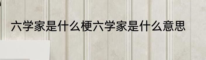 六学家是什么梗六学家是什么意思