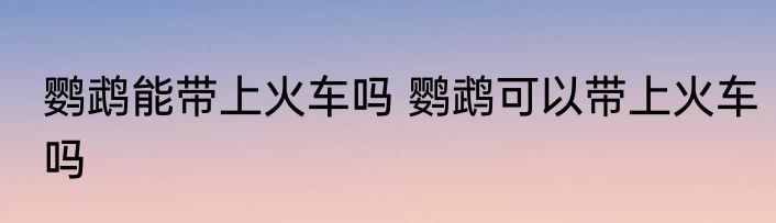 鹦鹉能带上火车吗 鹦鹉可以带上火车吗